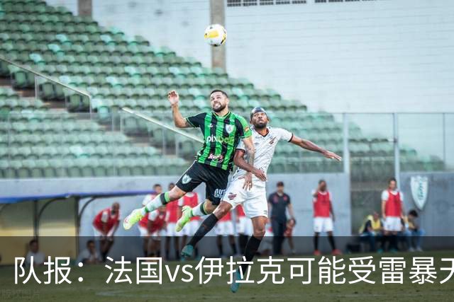 队报：法国vs伊拉克可能受雷暴天气影响，若不顺利恐怕要踢数小时